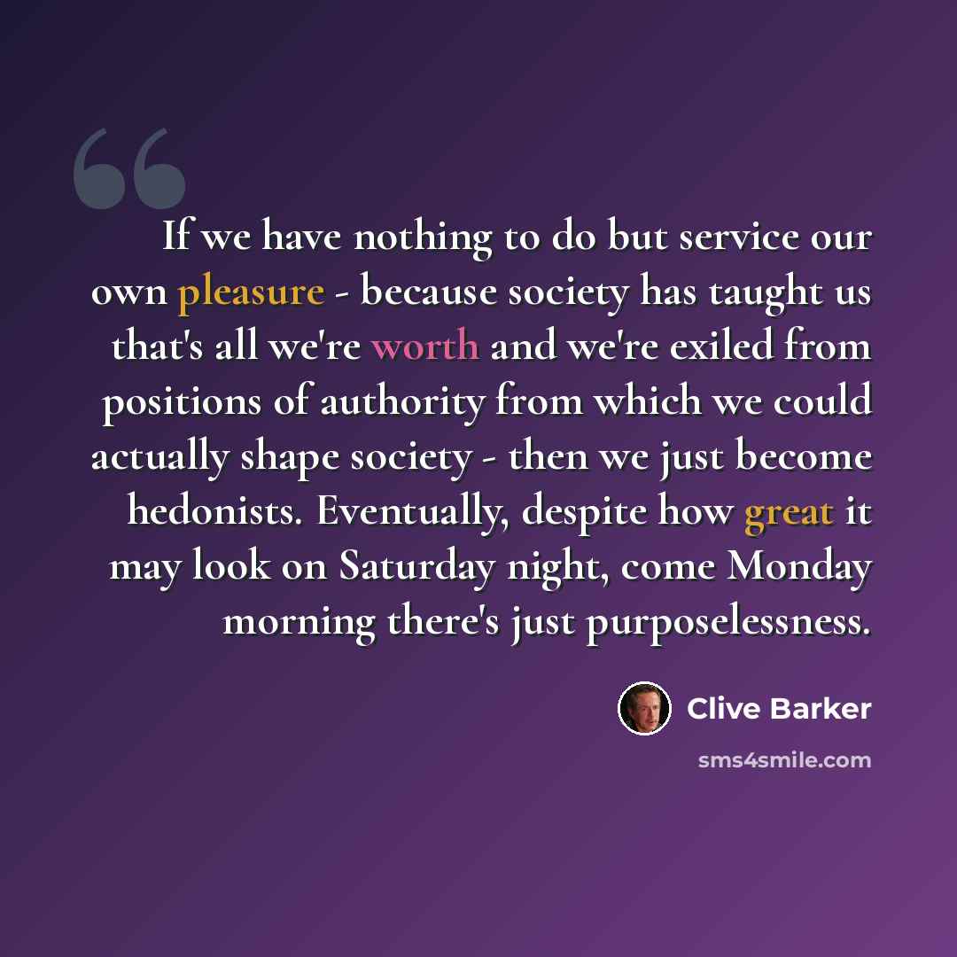 “If we have nothing to do but service our own pleasure - because society has taught us that's all we're worth and we're exiled from positions of authority from which we could actually shape society - then we just become hedonists. Eventually, despite how great it may look on Saturday night, come…” quote by Clive Barker