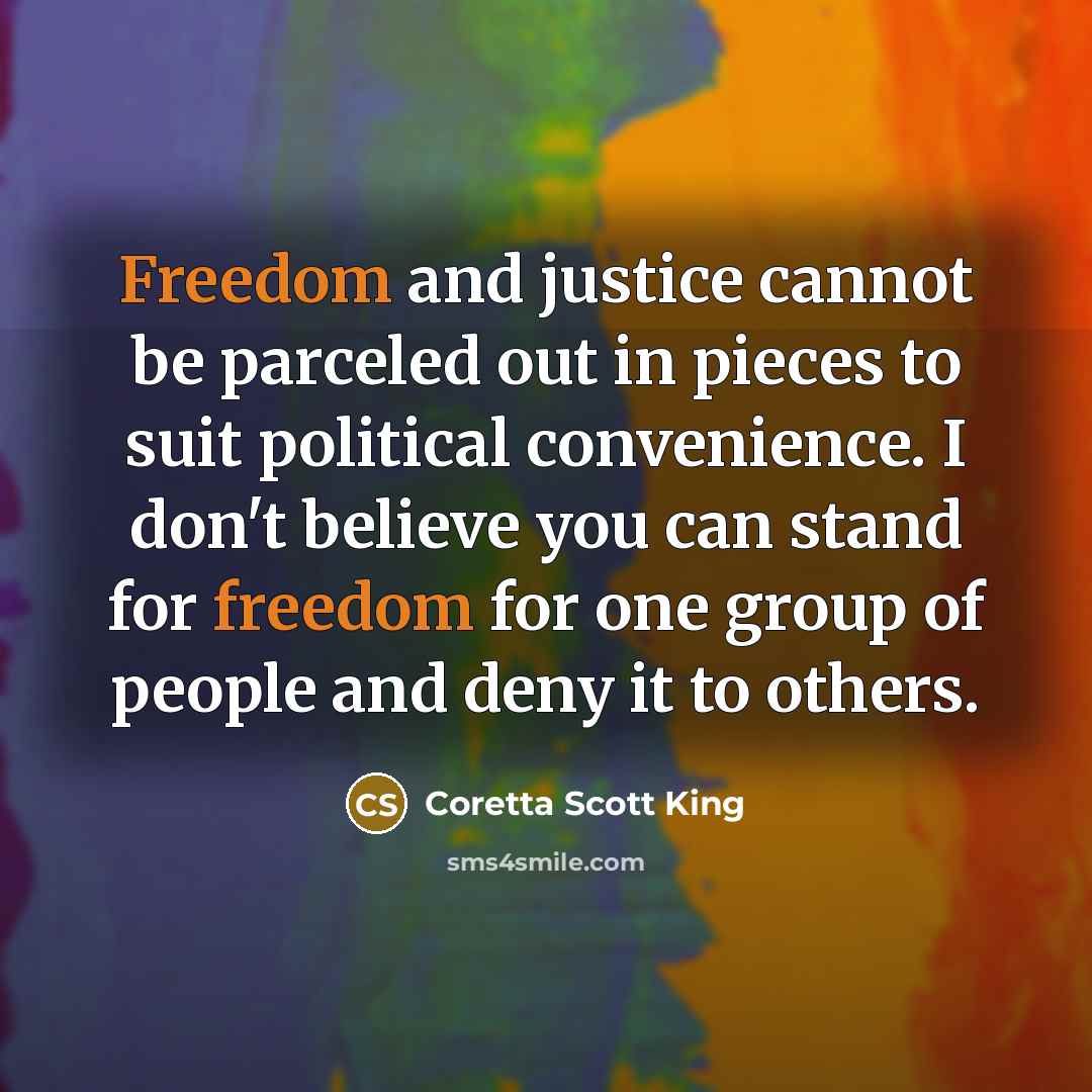“Freedom and justice cannot be parceled out in pieces to suit political convenience. I don't believe you can stand for freedom for one group of people and deny it to others.” quote by Coretta Scott King