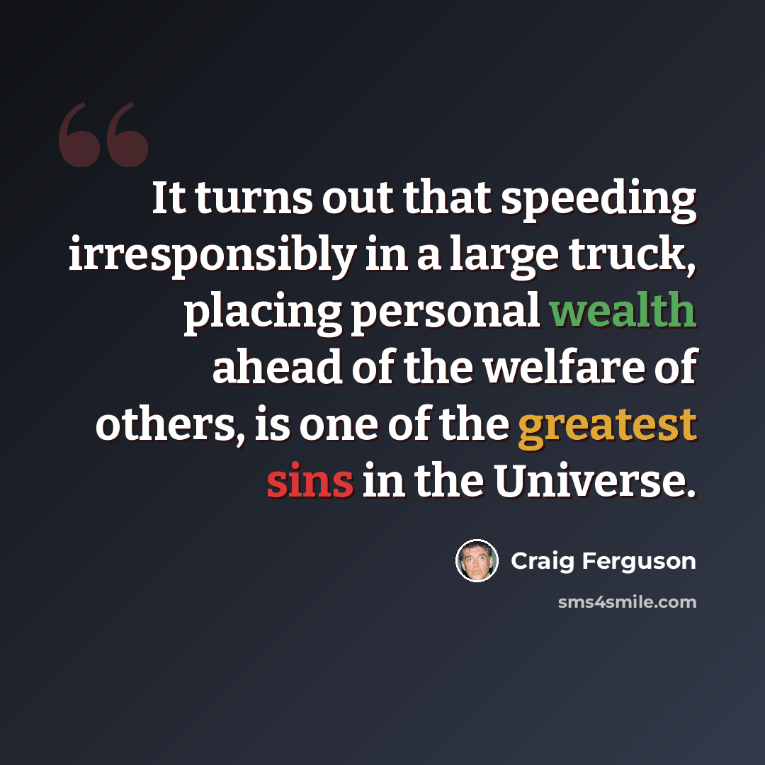 “It turns out that speeding irresponsibly in a large truck, placing personal wealth ahead of the welfare of others, is one of the greatest sins in the Universe.” quote by Craig Ferguson