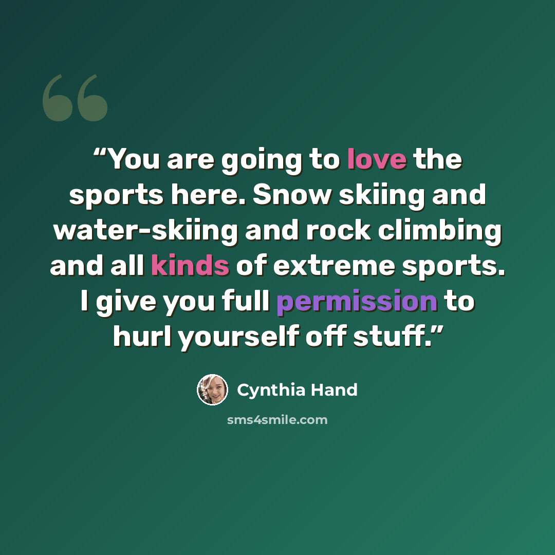 “You are going to love the sports here. Snow skiing and water-skiing and rock climbing and all kinds of extreme sports. I give you full permission to hurl yourself off stuff.” quote by Cynthia Hand