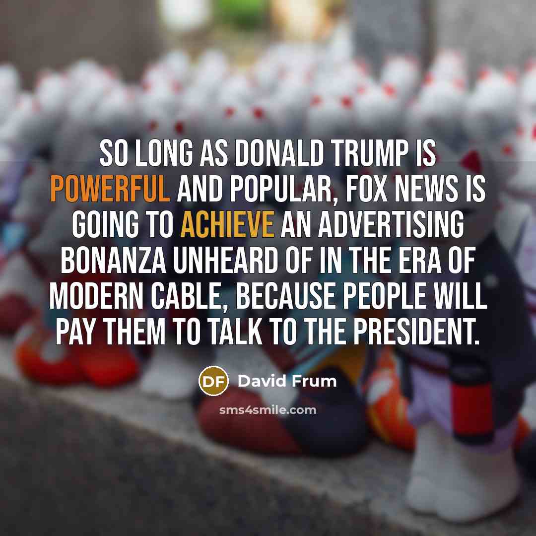 “So long as Donald Trump is powerful and popular, Fox News is going to achieve an advertising bonanza unheard of in the era of modern cable, because people will pay them to talk to the president.” quote by David Frum