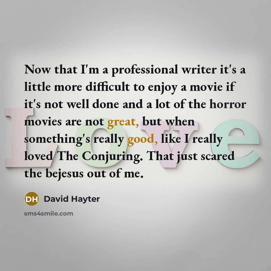 “Now that I'm a professional writer it's a little more difficult to enjoy a movie if it's not well done and a lot of the horror movies are not great, but when something's really good, like I really loved The Conjuring. That just scared the bejesus out of me.” quote by David Hayter