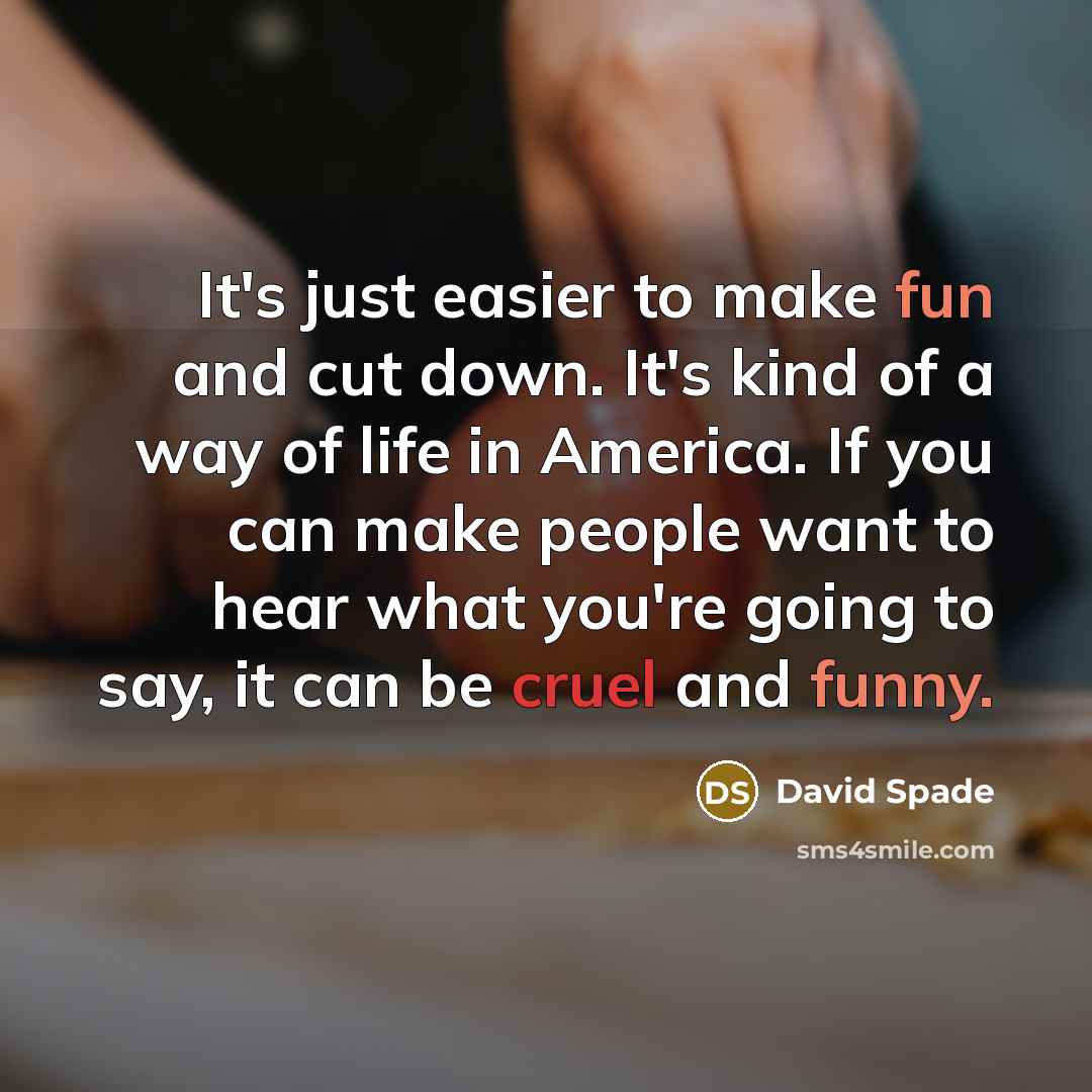 “It's just easier to make fun and cut down. It's kind of a way of life in America. If you can make people want to hear what you're going to say, it can be cruel and funny.” quote by David Spade