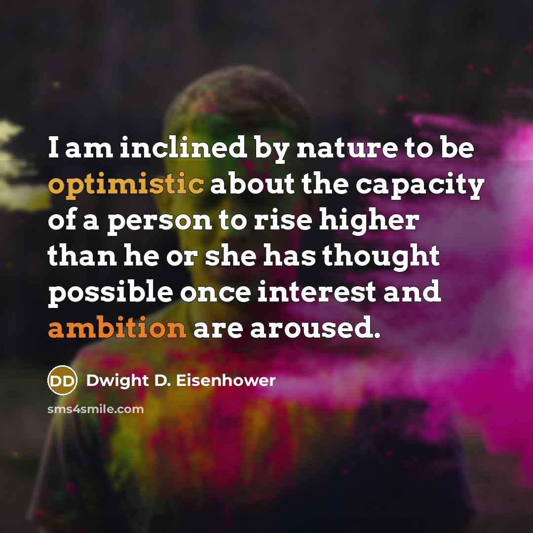 “I am inclined by nature to be optimistic about the capacity of a person to rise higher than he or she has thought possible once interest and ambition are aroused.” quote by Dwight D. Eisenhower