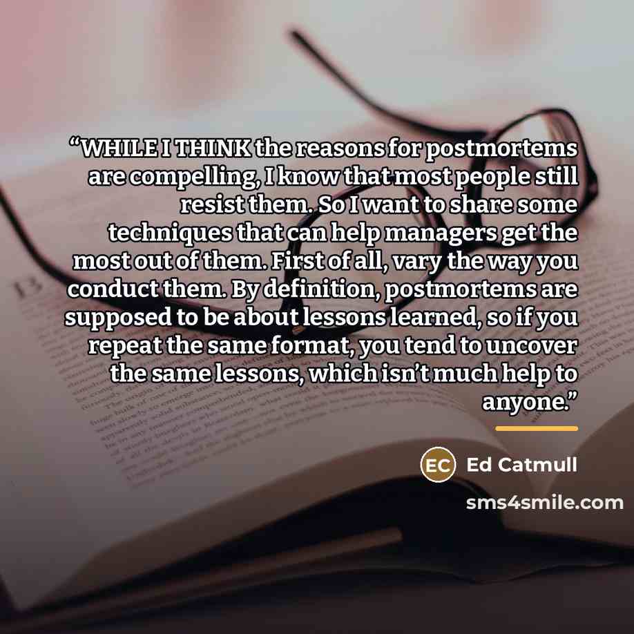 “WHILE I THINK the reasons for postmortems are compelling, I know that most people still resist them. So I want to share some techniques that can help managers get the most out of them. First of all, vary the way you conduct them. By definition, postmortems are supposed to be about lessons learned…” quote by Ed Catmull
