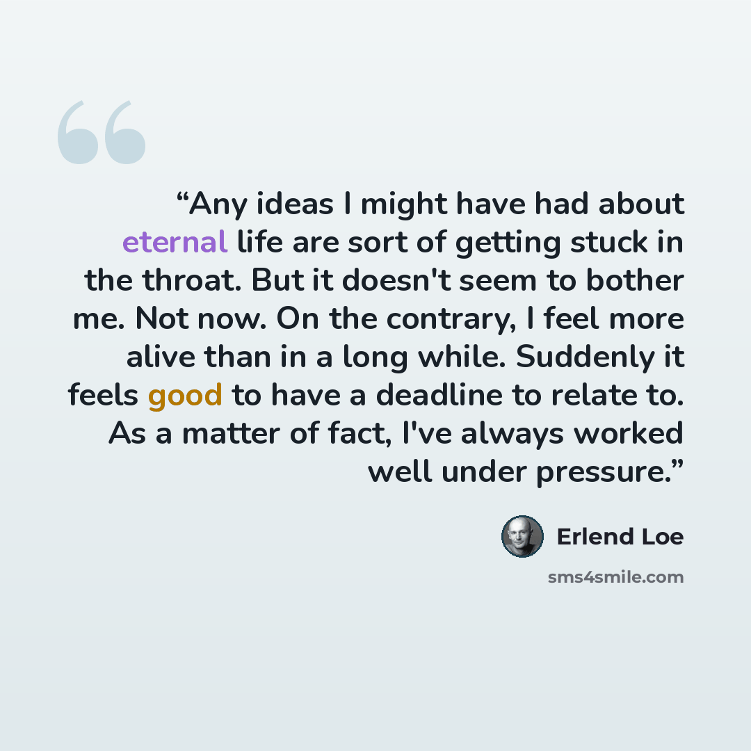“Any ideas I might have had about eternal life are sort of getting stuck in the throat. But it doesn't seem to bother me. Not now. On the contrary, I feel more alive than in a long while. Suddenly it feels good to have a deadline to relate to. As a matter of fact, I've always worked well under…” quote by Erlend Loe