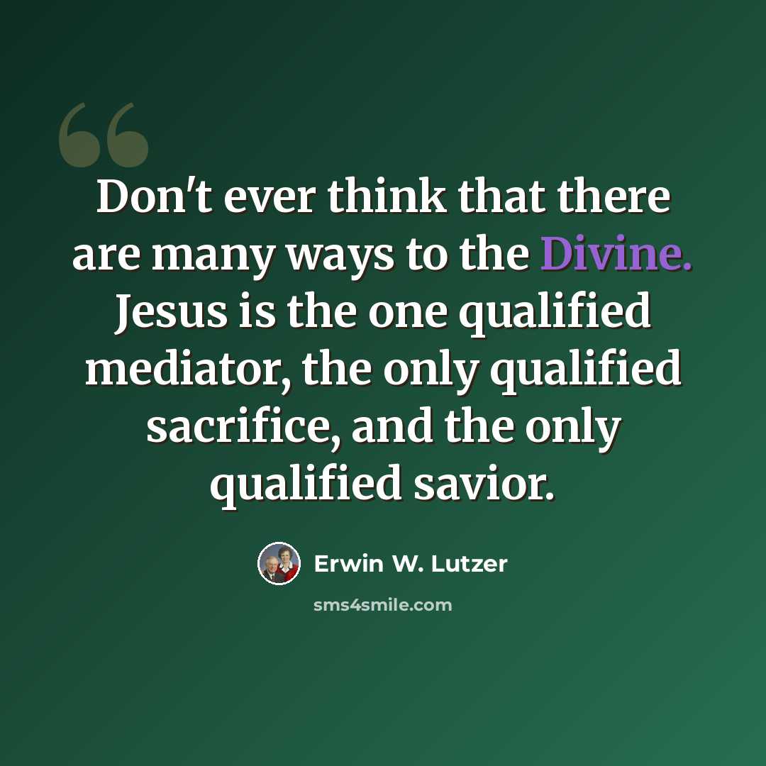 “Don't ever think that there are many ways to the Divine. Jesus is the one qualified mediator, the only qualified sacrifice, and the only qualified savior.” quote by Erwin W. Lutzer