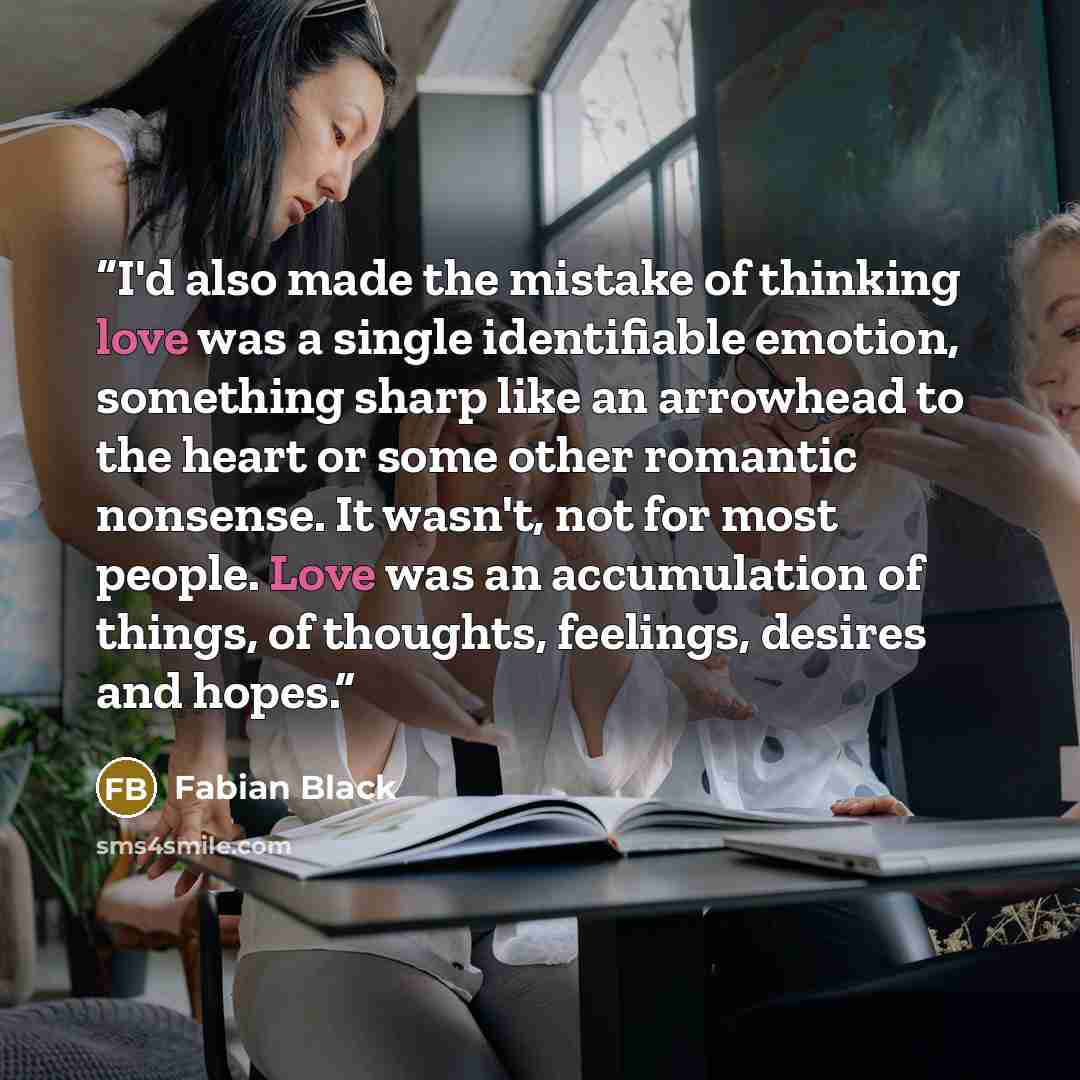 “I'd also made the mistake of thinking love was a single identifiable emotion, something sharp like an arrowhead to the heart or some other romantic nonsense. It wasn't, not for most people. Love was an accumulation of things, of thoughts, feelings, desires and hopes.” quote by Fabian Black
