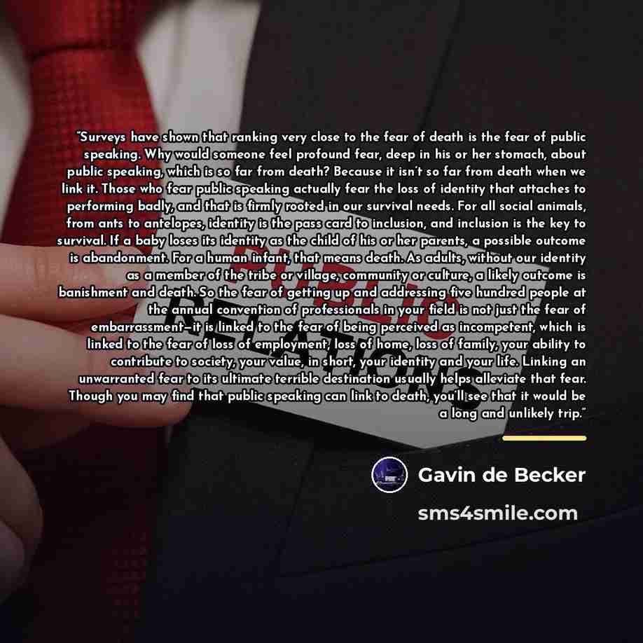 “Surveys have shown that ranking very close to the fear of death is the fear of public speaking. Why would someone feel profound fear, deep in his or her stomach, about public speaking, which is so far from death? Because it isn’t so far from death when we link it. Those who fear public speaking…” quote by Gavin de Becker