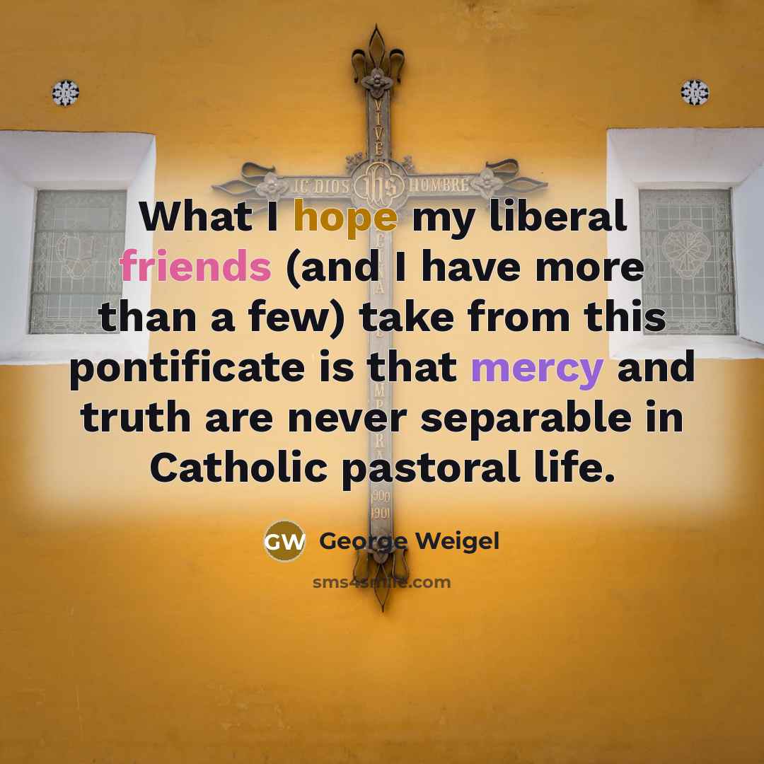 “What I hope my liberal friends (and I have more than a few) take from this pontificate is that mercy and truth are never separable in Catholic pastoral life.” quote by George Weigel