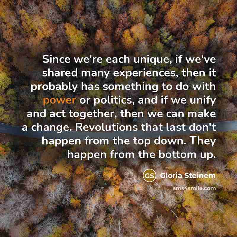 “Since we're each unique, if we've shared many experiences, then it probably has something to do with power or politics, and if we unify and act together, then we can make a change. Revolutions that last don't happen from the top down. They happen from the bottom up.” quote by Gloria Steinem