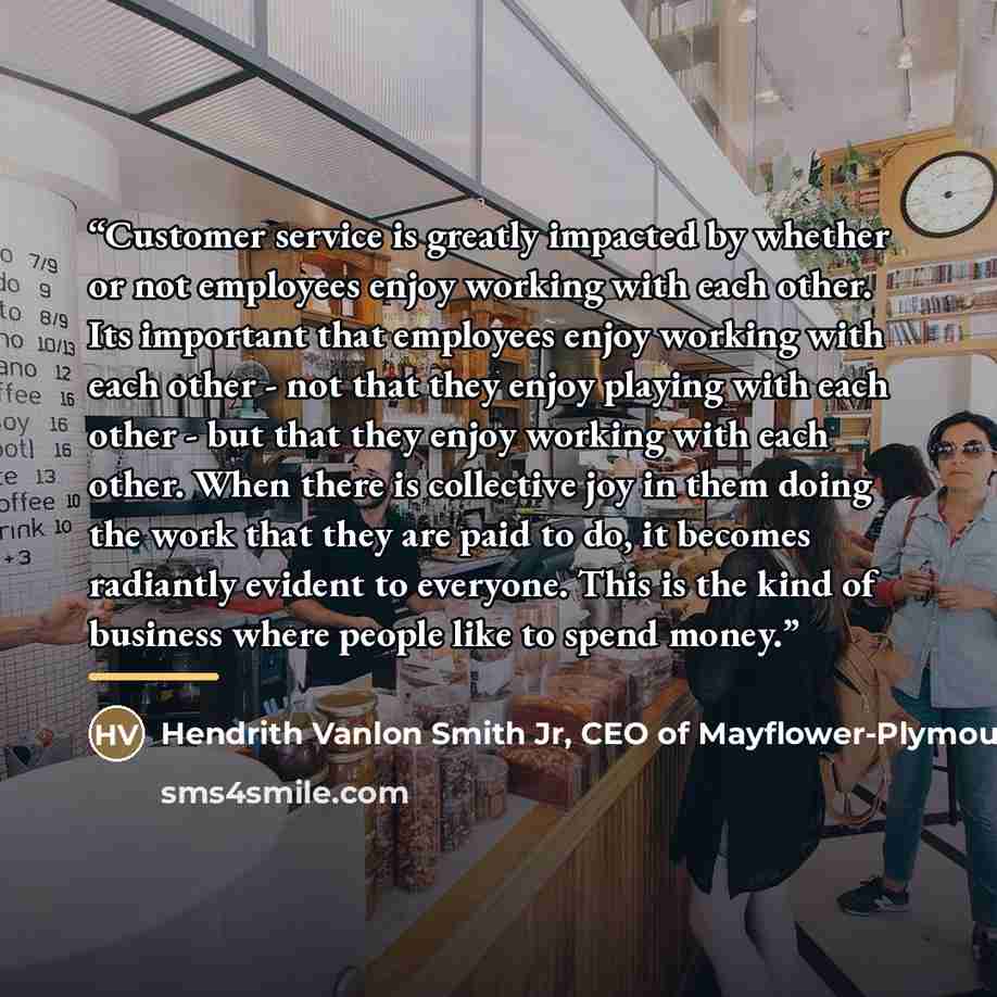 “Customer service is greatly impacted by whether or not employees enjoy working with each other. Its important that employees enjoy working with each other - not that they enjoy playing with each other - but that they enjoy working with each other. When there is collective joy in them doing the…” quote by Hendrith Vanlon Smith Jr, CEO of Mayflower-Plymouth