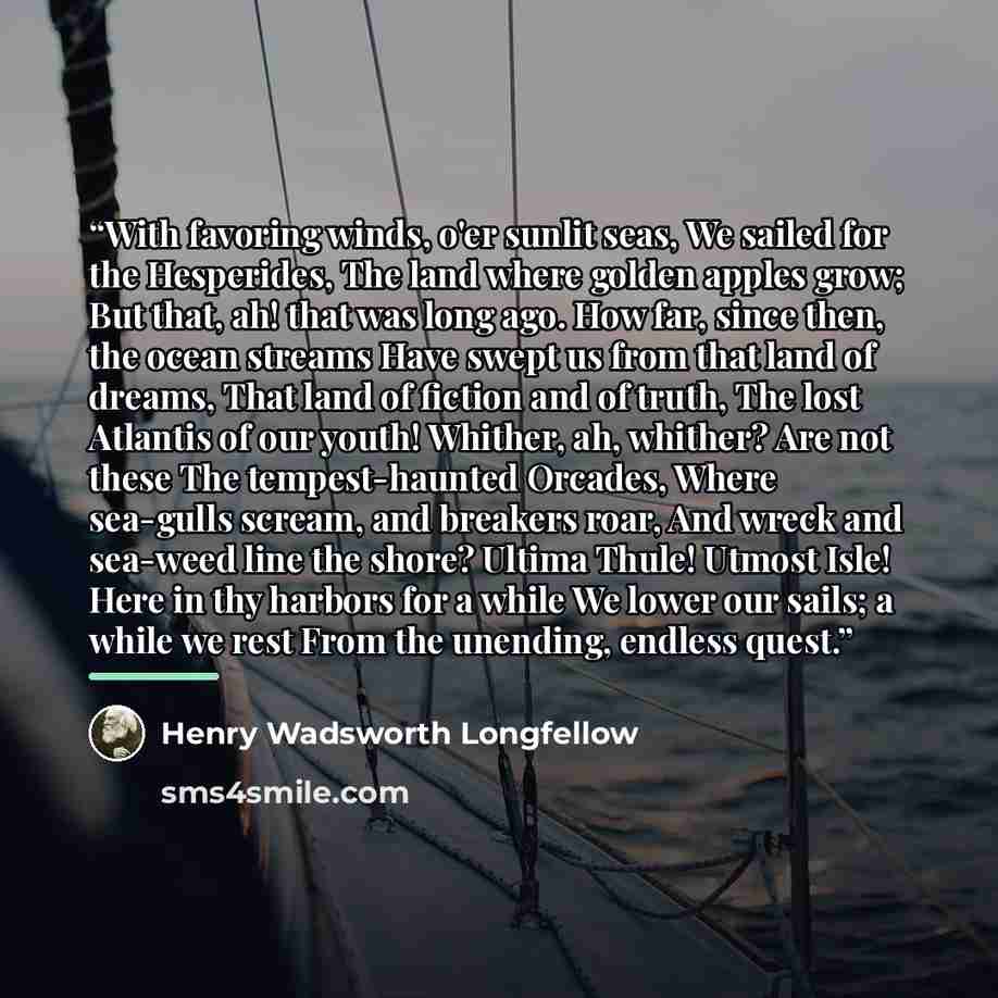 “With favoring winds, o'er sunlit seas, We sailed for the Hesperides, The land where golden apples grow; But that, ah! that was long ago. How far, since then, the ocean streams Have swept us from that land of dreams, That land of fiction and of truth, The lost Atlantis of our youth! Whither, ah…” quote by Henry Wadsworth Longfellow