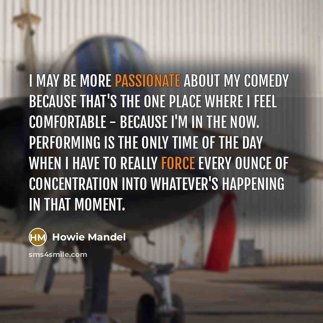 “I may be more passionate about my comedy because that's the one place where I feel comfortable - because I'm in the now. Performing is the only time of the day when I have to really force every ounce of concentration into whatever's happening in that moment.” quote by Howie Mandel