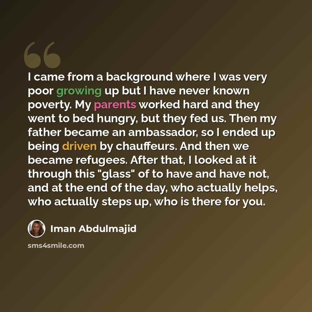 “I came from a background where I was very poor growing up but I have never known poverty. My parents worked hard and they went to bed hungry, but they fed us. Then my father became an ambassador, so I ended up being driven by chauffeurs. And then we became refugees. After that, I looked at it…” quote by Iman Abdulmajid