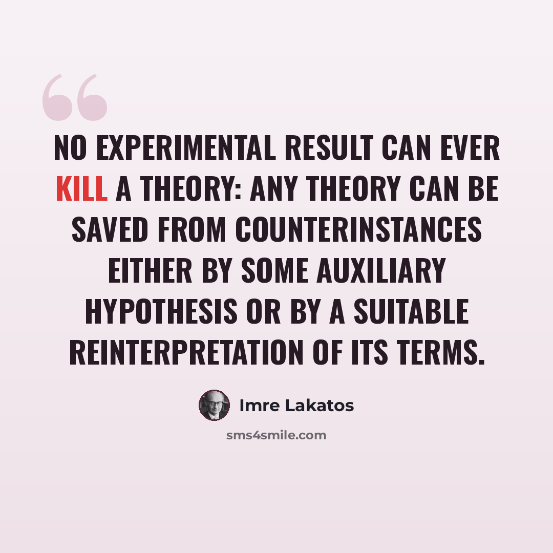 “No experimental result can ever kill a theory: any theory can be saved from counterinstances either by some auxiliary hypothesis or by a suitable reinterpretation of its terms.” quote by Imre Lakatos