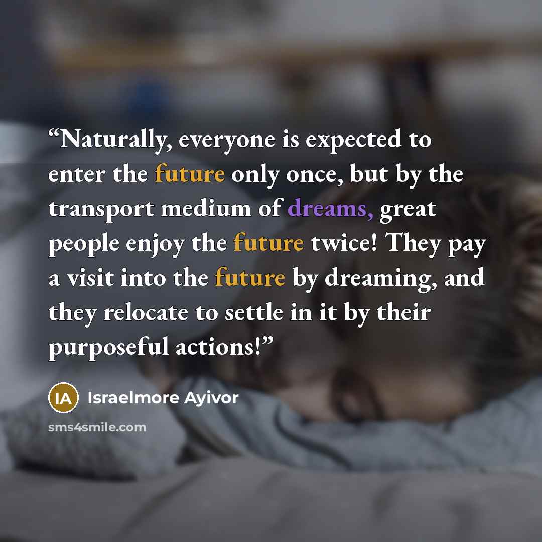 “Naturally, everyone is expected to enter the future only once, but by the transport medium of dreams, great people enjoy the future twice! They pay a visit into the future by dreaming, and they relocate to settle in it by their purposeful actions!” quote by Israelmore Ayivor