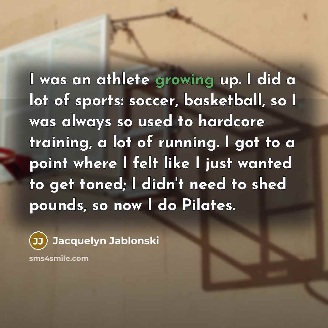 “I was an athlete growing up. I did a lot of sports: soccer, basketball, so I was always so used to hardcore training, a lot of running. I got to a point where I felt like I just wanted to get toned; I didn't need to shed pounds, so now I do Pilates.” quote by Jacquelyn Jablonski