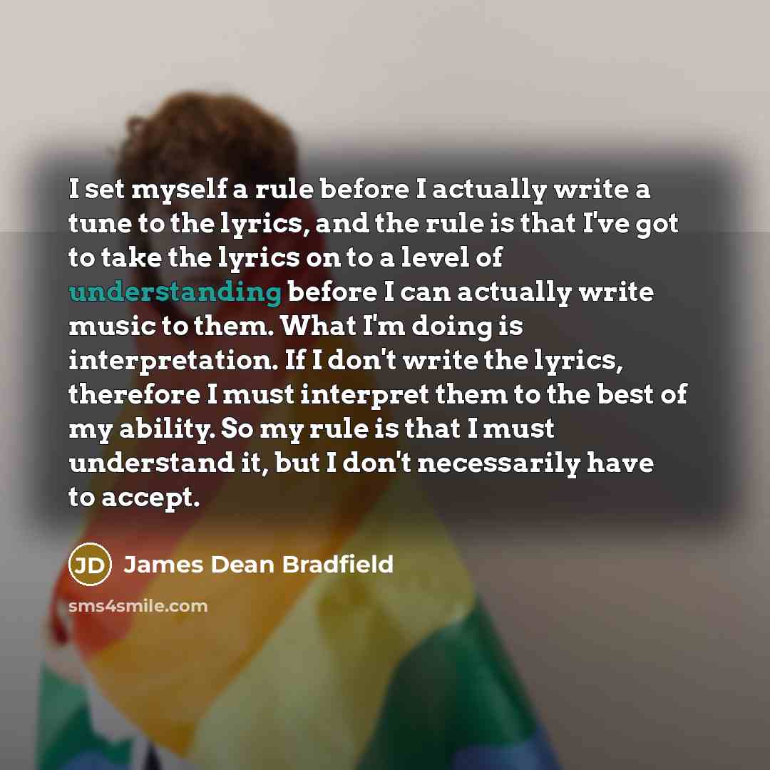 “I set myself a rule before I actually write a tune to the lyrics, and the rule is that I've got to take the lyrics on to a level of understanding before I can actually write music to them. What I'm doing is interpretation. If I don't write the lyrics, therefore I must interpret them to the best of…” quote by James Dean Bradfield