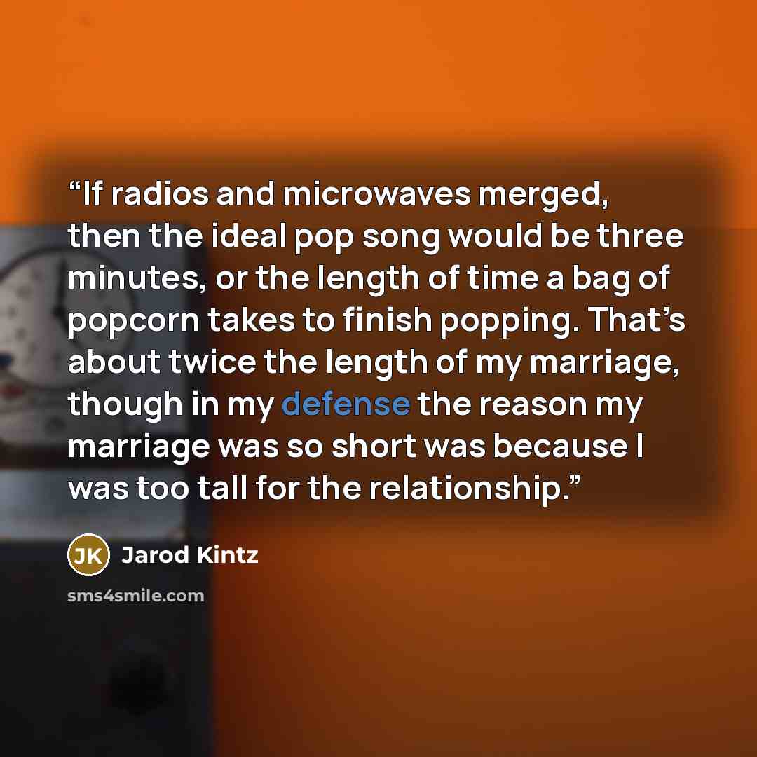 “If radios and microwaves merged, then the ideal pop song would be three minutes, or the length of time a bag of popcorn takes to finish popping. That’s about twice the length of my marriage, though in my defense the reason my marriage was so short was because I was too tall for the relationship.” quote by Jarod Kintz