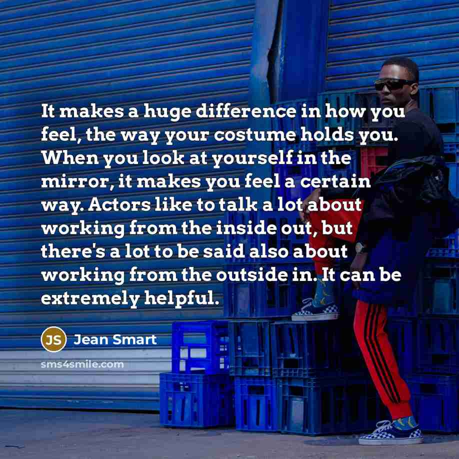 “It makes a huge difference in how you feel, the way your costume holds you. When you look at yourself in the mirror, it makes you feel a certain way. Actors like to talk a lot about working from the inside out, but there's a lot to be said also about working from the outside in. It can be…” quote by Jean Smart