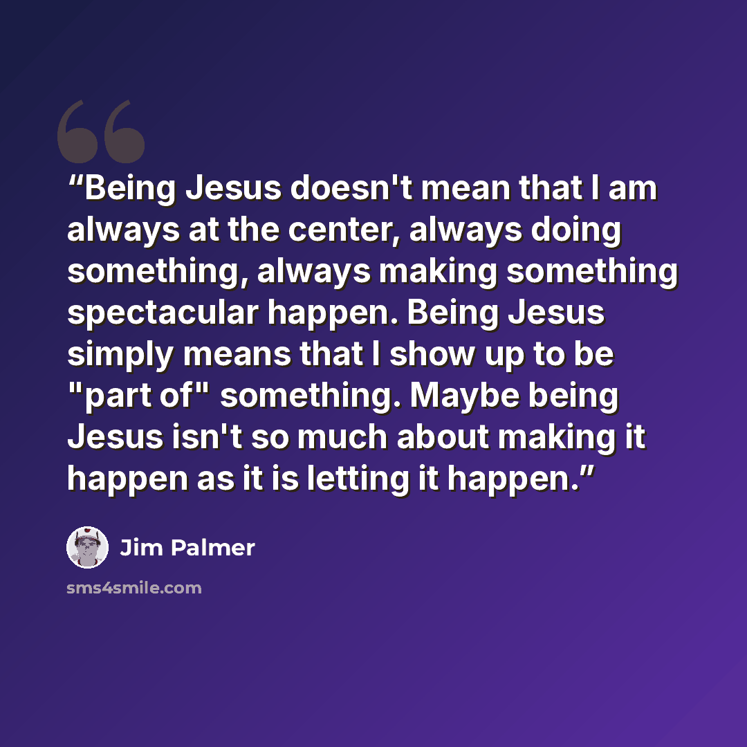 “Being Jesus doesn't mean that I am always at the center, always doing something, always making something spectacular happen. Being Jesus simply means that I show up to be "part of" something. Maybe being Jesus isn't so much about making it happen as it is letting it happen.” quote by Jim Palmer