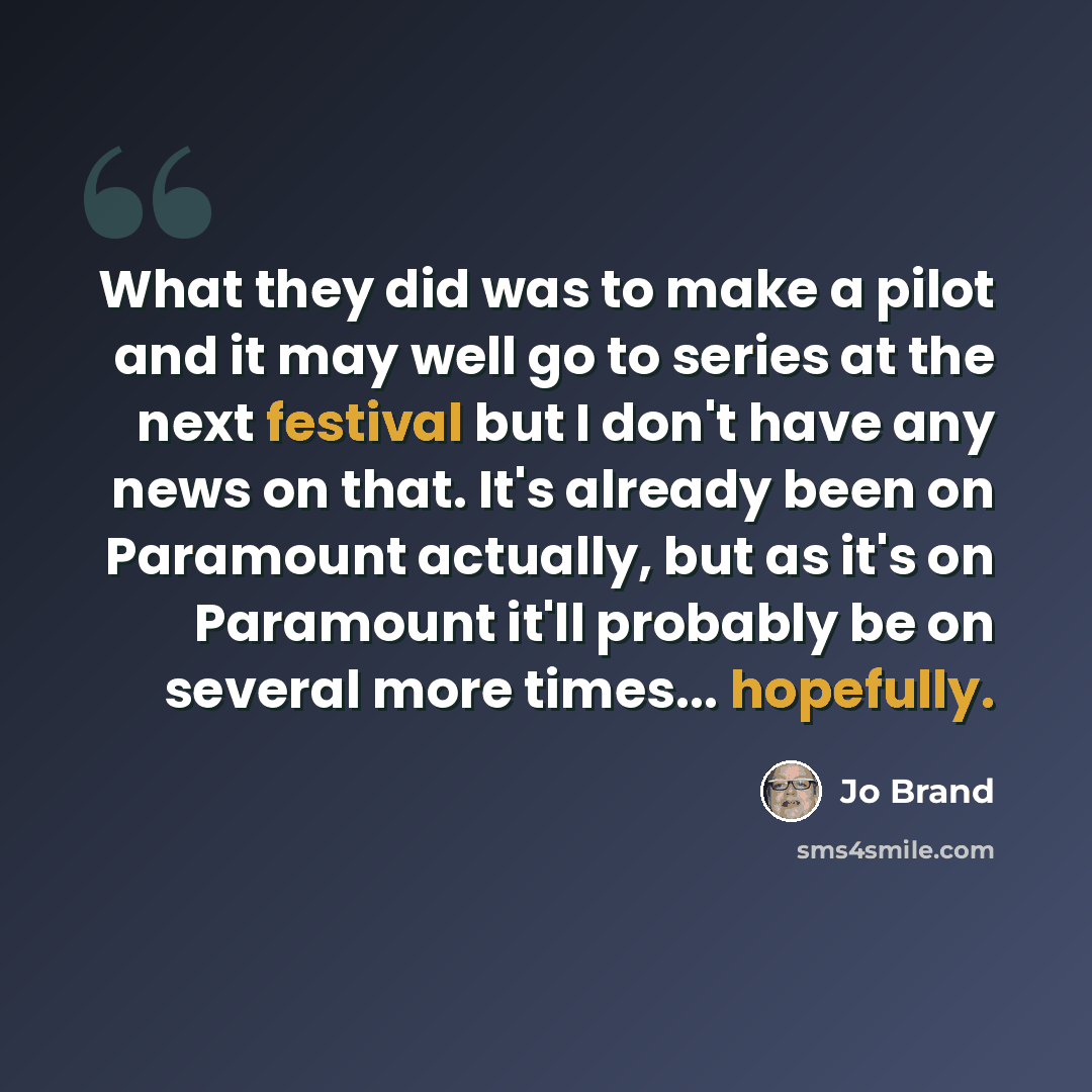 “What they did was to make a pilot and it may well go to series at the next festival but I don't have any news on that. It's already been on Paramount actually, but as it's on Paramount it'll probably be on several more times... hopefully.” quote by Jo Brand