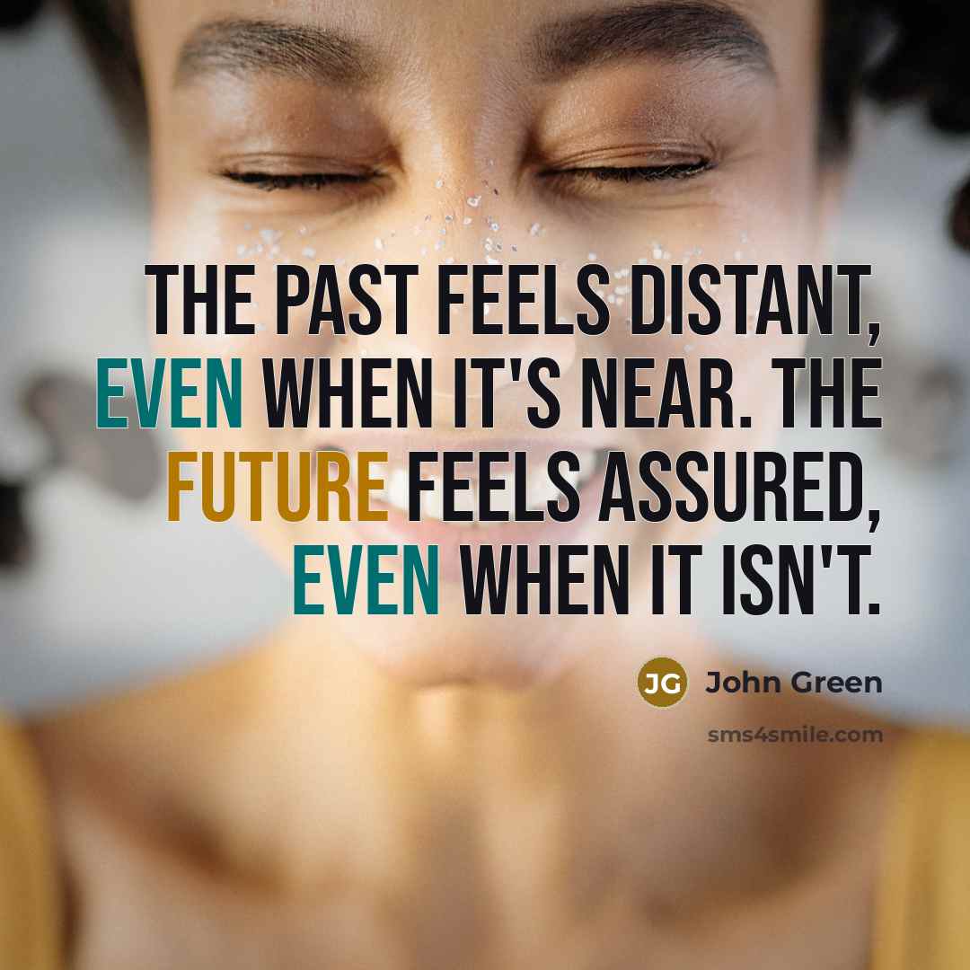 “The past feels distant, even when it's near. The future feels assured, even when it isn't.” quote by John Green