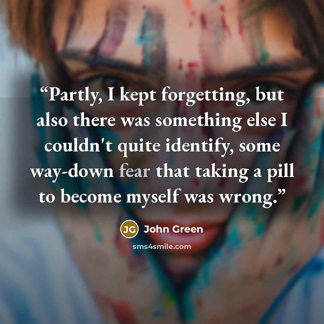 “Partly, I kept forgetting, but also there was something else I couldn't quite identify, some way-down fear that taking a pill to become myself was wrong.” quote by John Green
