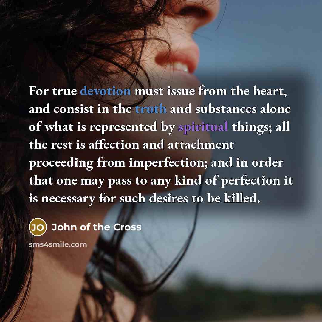 “For true devotion must issue from the heart, and consist in the truth and substances alone of what is represented by spiritual things; all the rest is affection and attachment proceeding from imperfection; and in order that one may pass to any kind of perfection it is necessary for such desires to…” quote by John of the Cross