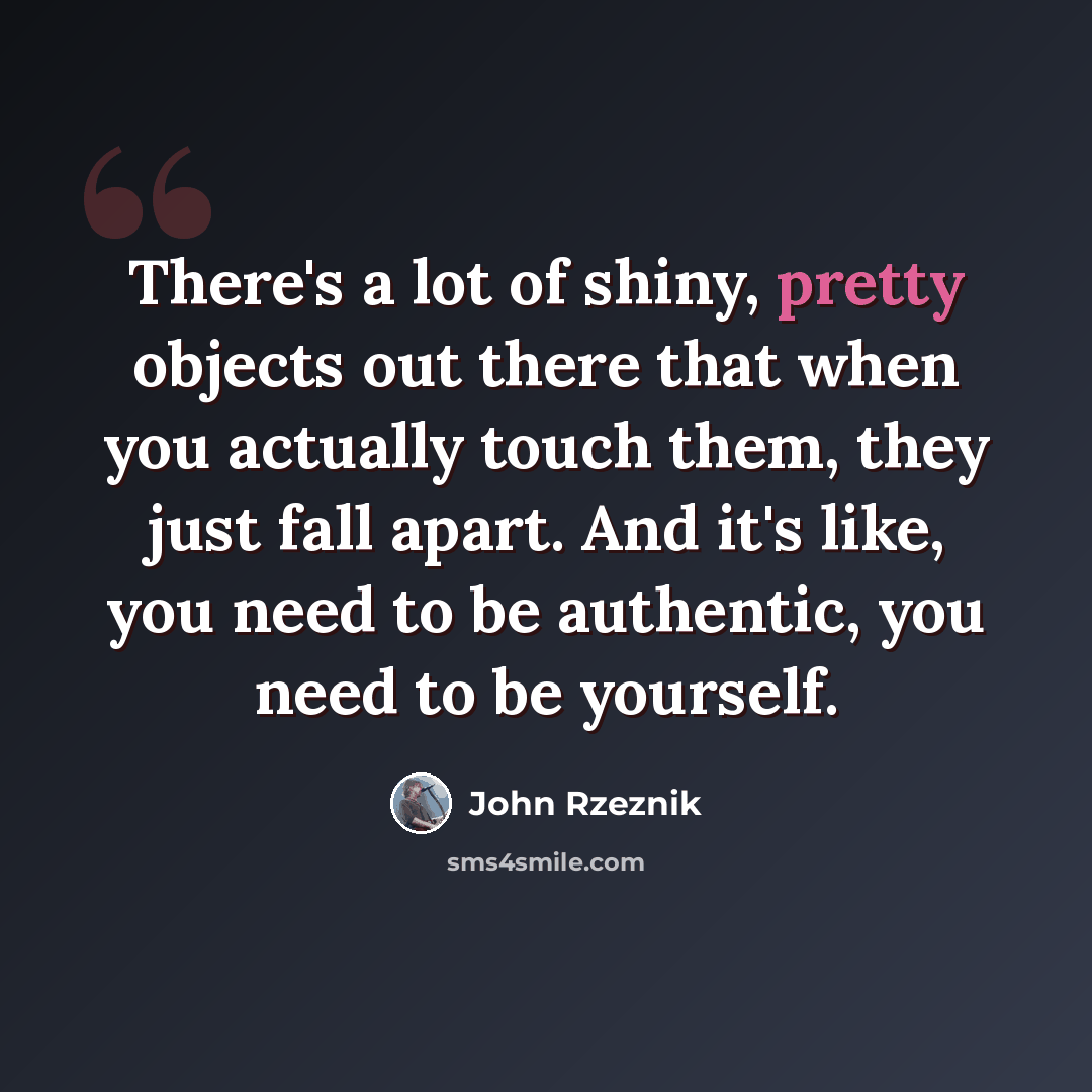 “There's a lot of shiny, pretty objects out there that when you actually touch them, they just fall apart. And it's like, you need to be authentic, you need to be yourself.” quote by John Rzeznik