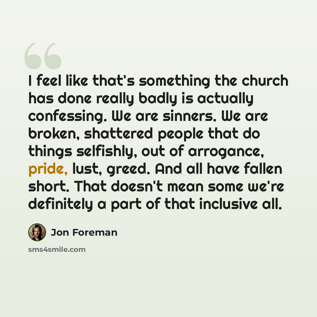 “I feel like that's something the church has done really badly is actually confessing. We are sinners. We are broken, shattered people that do things selfishly, out of arrogance, pride, lust, greed. And all have fallen short. That doesn't mean some we're definitely a part of that inclusive all.” quote by Jon Foreman