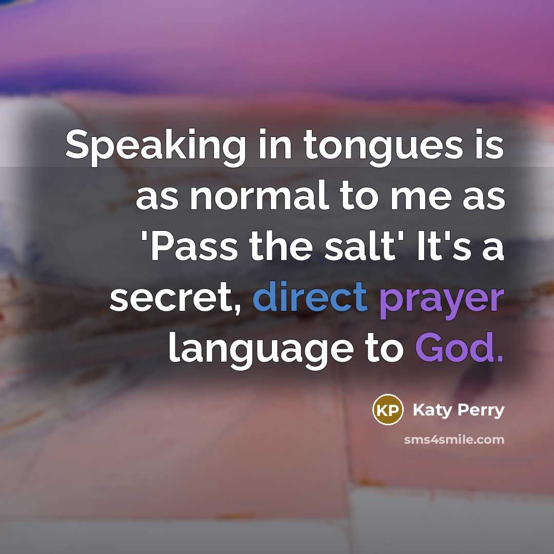 “Speaking in tongues is as normal to me as 'Pass the salt' It's a secret, direct prayer language to God.” quote by Katy Perry
