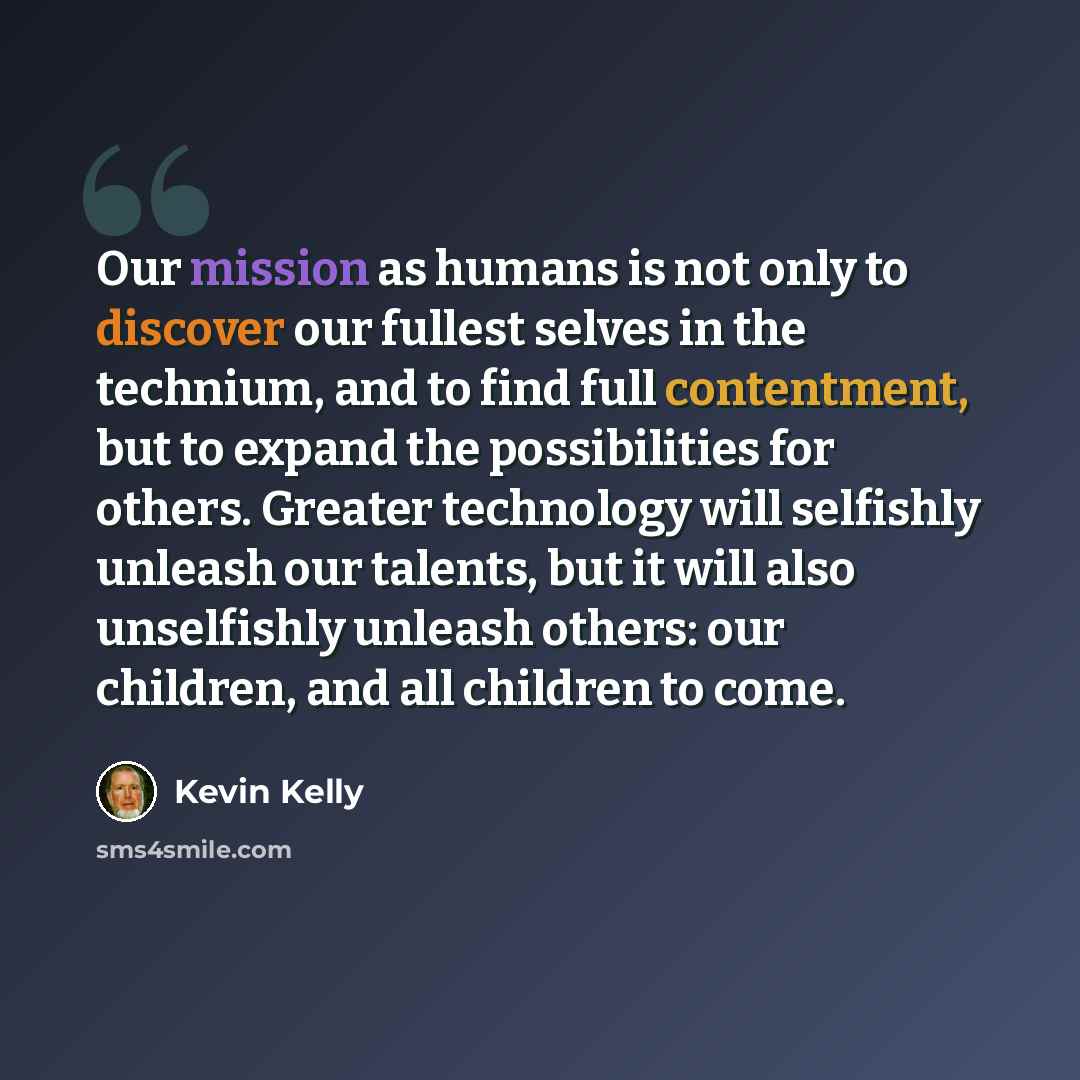 “Our mission as humans is not only to discover our fullest selves in the technium, and to find full contentment, but to expand the possibilities for others. Greater technology will selfishly unleash our talents, but it will also unselfishly unleash others: our children, and all children to come.” quote by Kevin Kelly