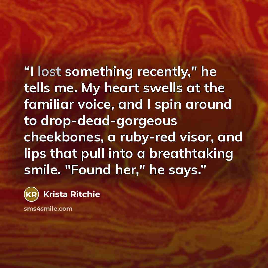 “I lost something recently," he tells me. My heart swells at the familiar voice, and I spin around to drop-dead-gorgeous cheekbones, a ruby-red visor, and lips that pull into a breathtaking smile. "Found her," he says.” quote by Krista Ritchie