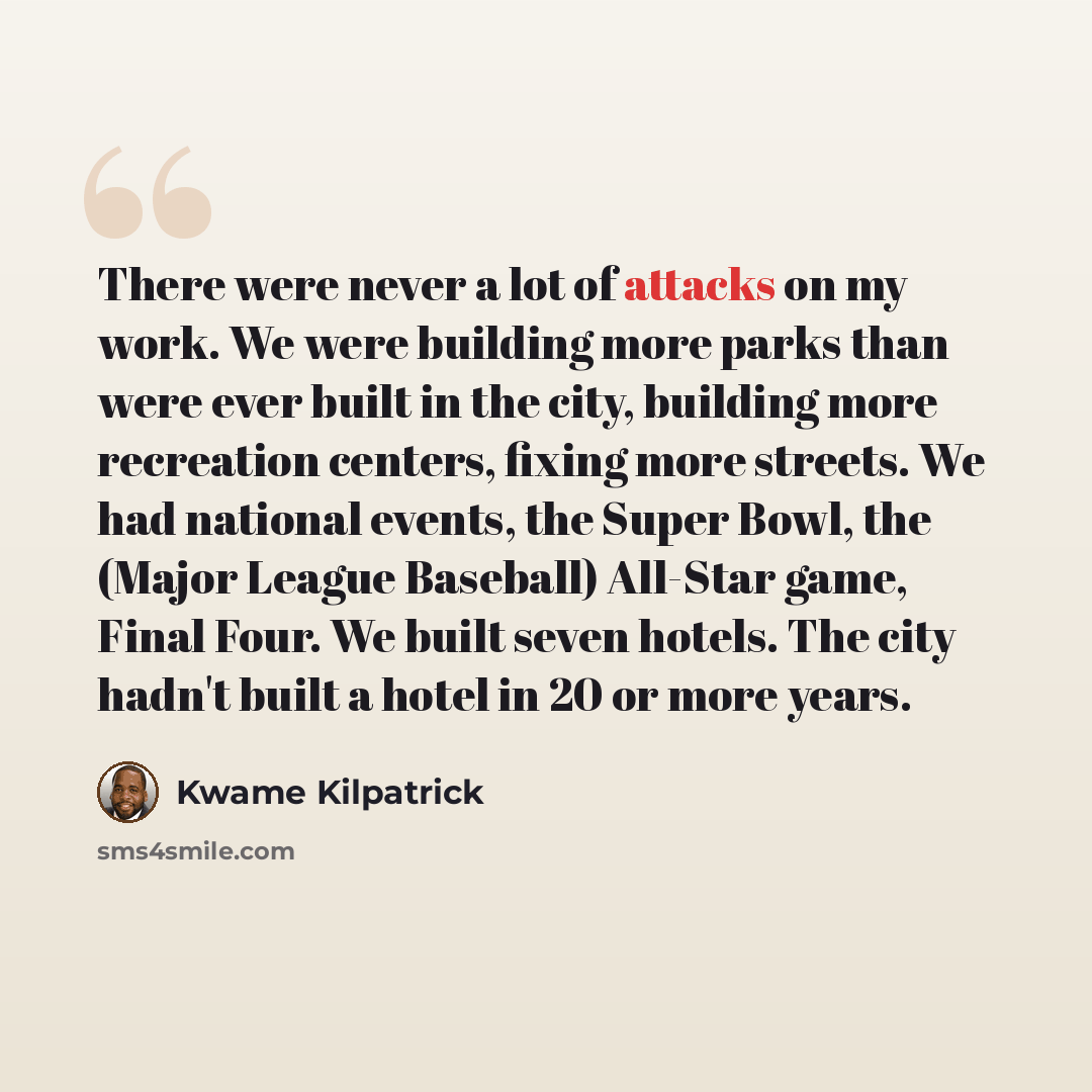 “There were never a lot of attacks on my work. We were building more parks than were ever built in the city, building more recreation centers, fixing more streets. We had national events, the Super Bowl, the (Major League Baseball) All-Star game, Final Four. We built seven hotels. The city hadn't…” quote by Kwame Kilpatrick
