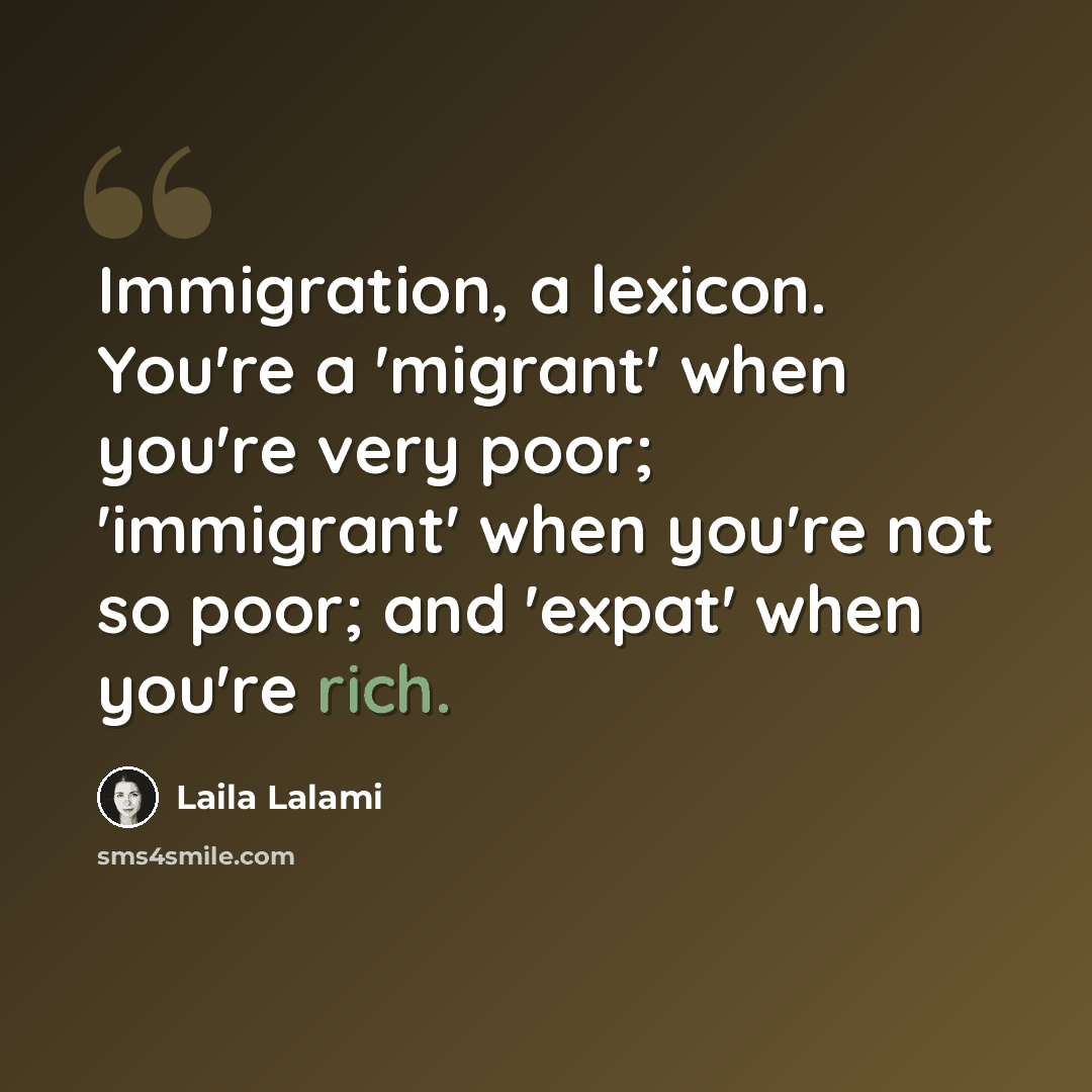 “Immigration, a lexicon. You're a 'migrant' when you're very poor; 'immigrant' when you're not so poor; and 'expat' when you're rich.” quote by Laila Lalami