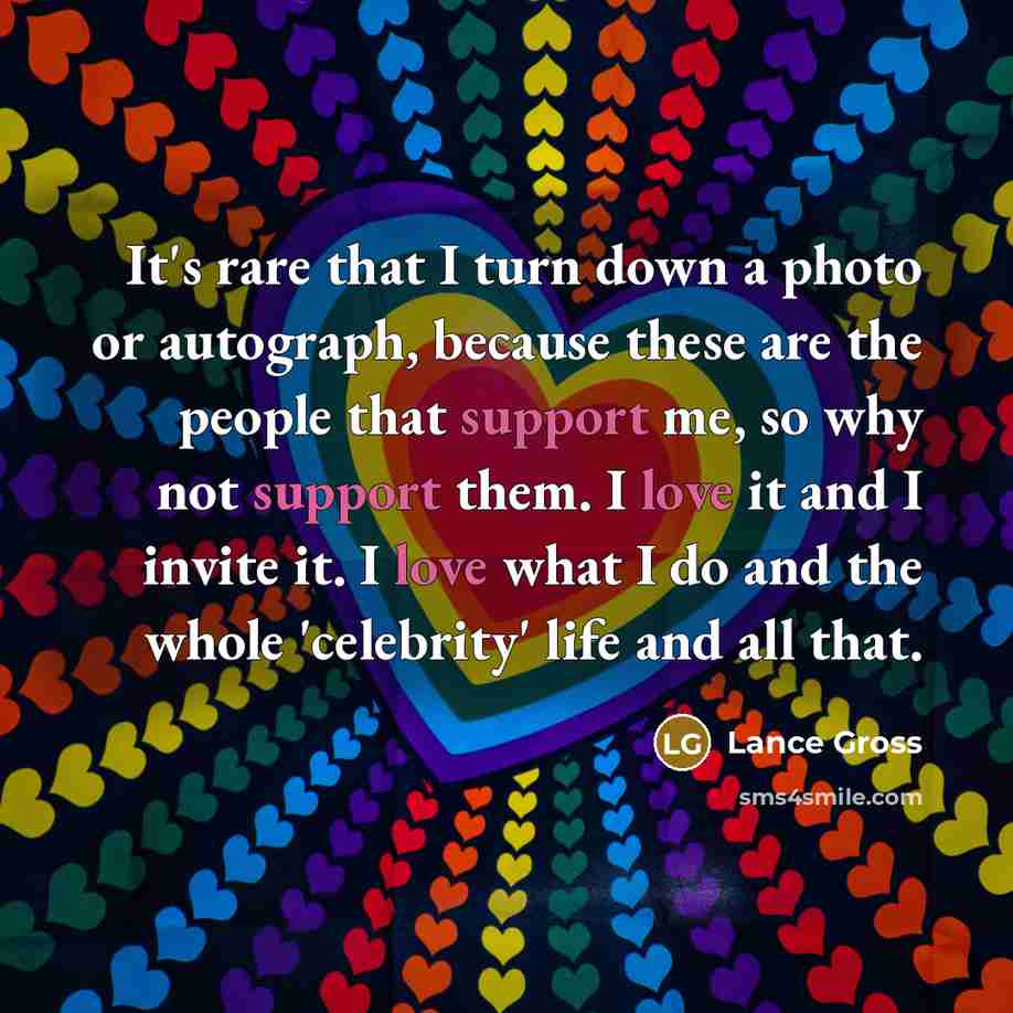 “It's rare that I turn down a photo or autograph, because these are the people that support me, so why not support them. I love it and I invite it. I love what I do and the whole 'celebrity' life and all that.” quote by Lance Gross