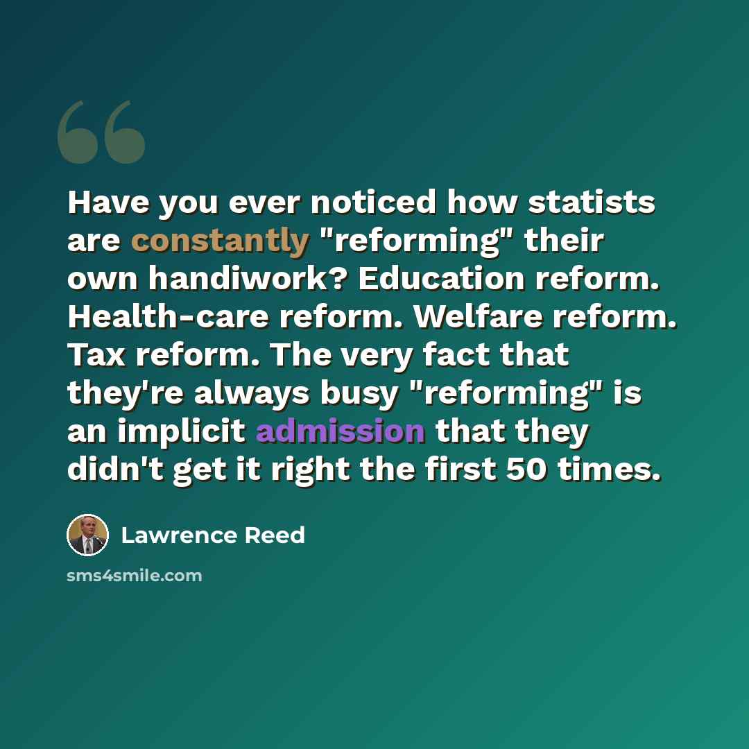 “Have you ever noticed how statists are constantly "reforming" their own handiwork? Education reform. Health-care reform. Welfare reform. Tax reform. The very fact that they're always busy "reforming" is an implicit admission that they didn't get it right the first 50 times.” quote by Lawrence Reed