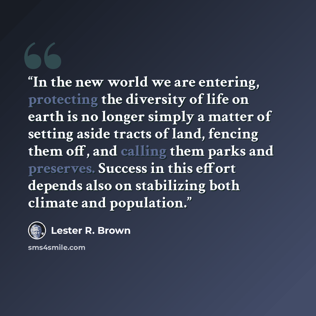 “In the new world we are entering, protecting the diversity of life on earth is no longer simply a matter of setting aside tracts of land, fencing them off, and calling them parks and preserves. Success in this effort depends also on stabilizing both climate and population.” quote by Lester R. Brown