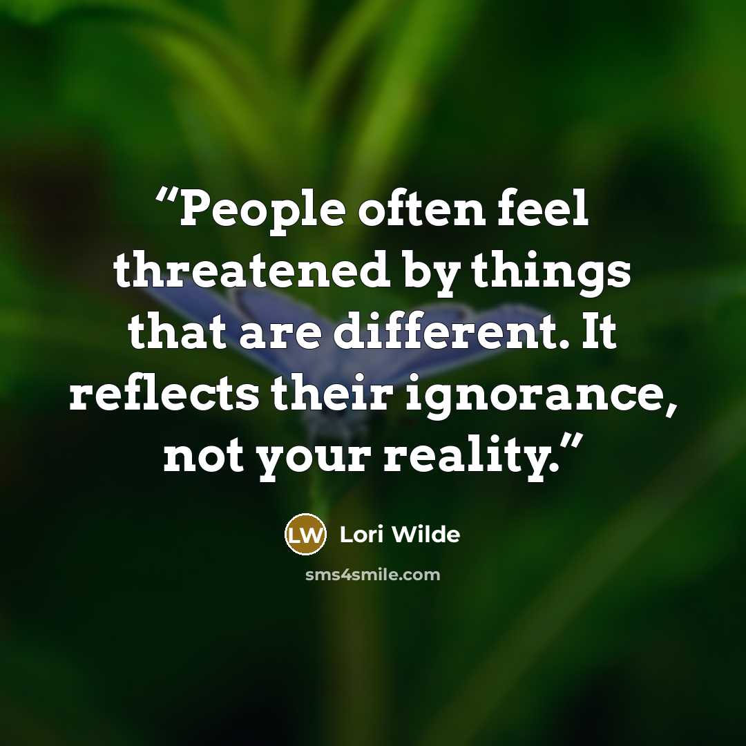 “People often feel threatened by things that are different. It reflects their ignorance, not your reality.” quote by Lori Wilde