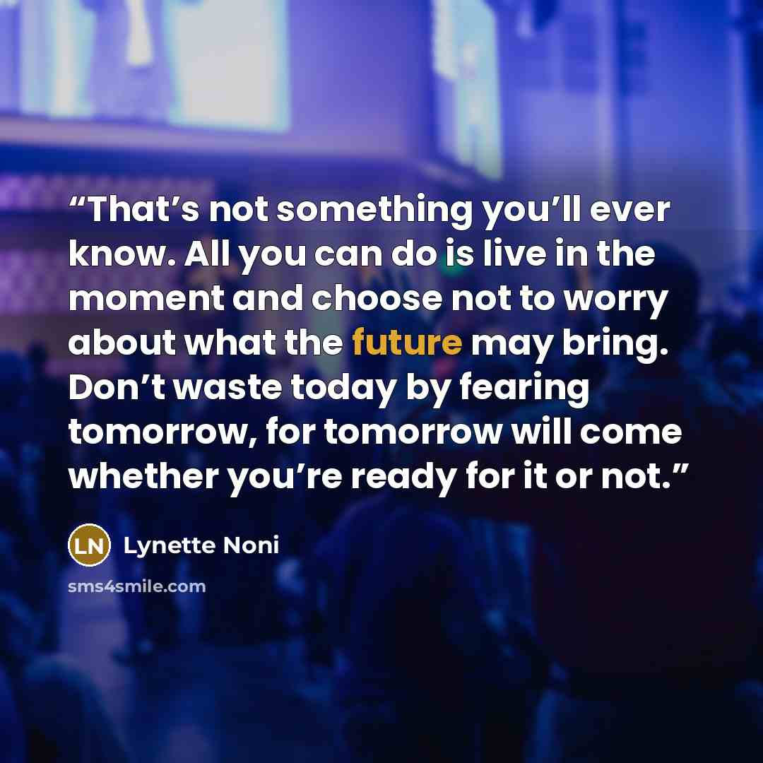 “That’s not something you’ll ever know. All you can do is live in the moment and choose not to worry about what the future may bring. Don’t waste today by fearing tomorrow, for tomorrow will come whether you’re ready for it or not.” quote by Lynette Noni
