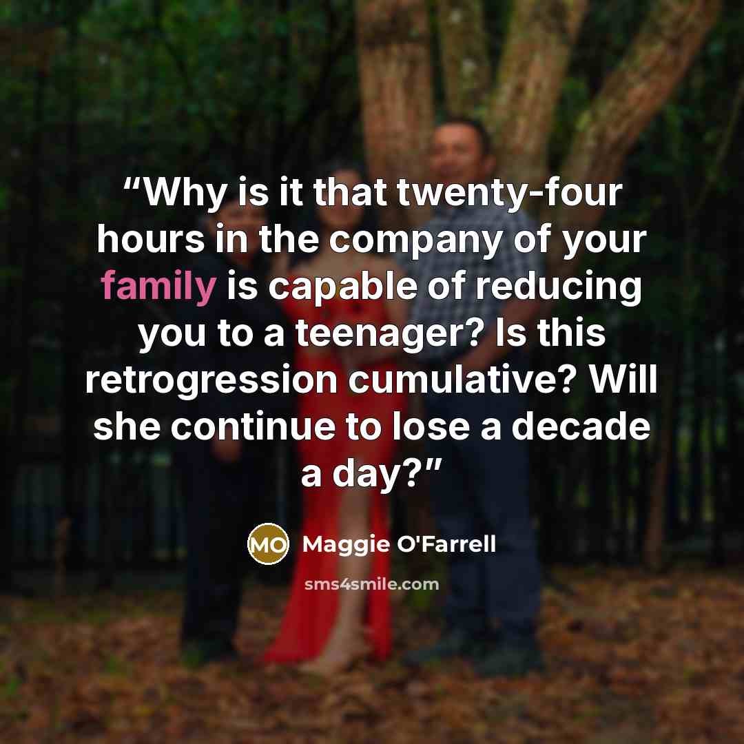 “Why is it that twenty-four hours in the company of your family is capable of reducing you to a teenager? Is this retrogression cumulative? Will she continue to lose a decade a day?” quote by Maggie O'Farrell
