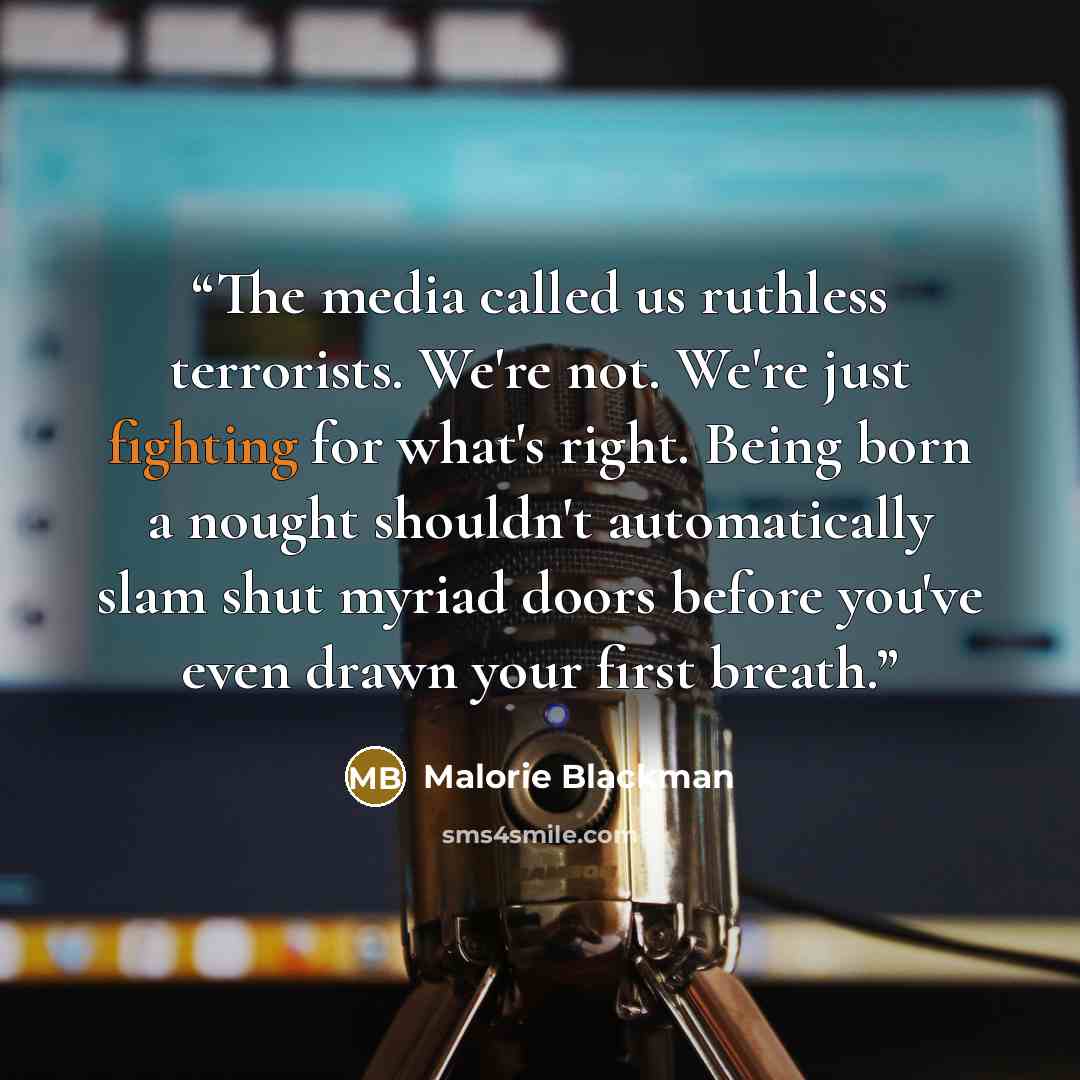 “The media called us ruthless terrorists. We're not. We're just fighting for what's right. Being born a nought shouldn't automatically slam shut myriad doors before you've even drawn your first breath.” quote by Malorie Blackman