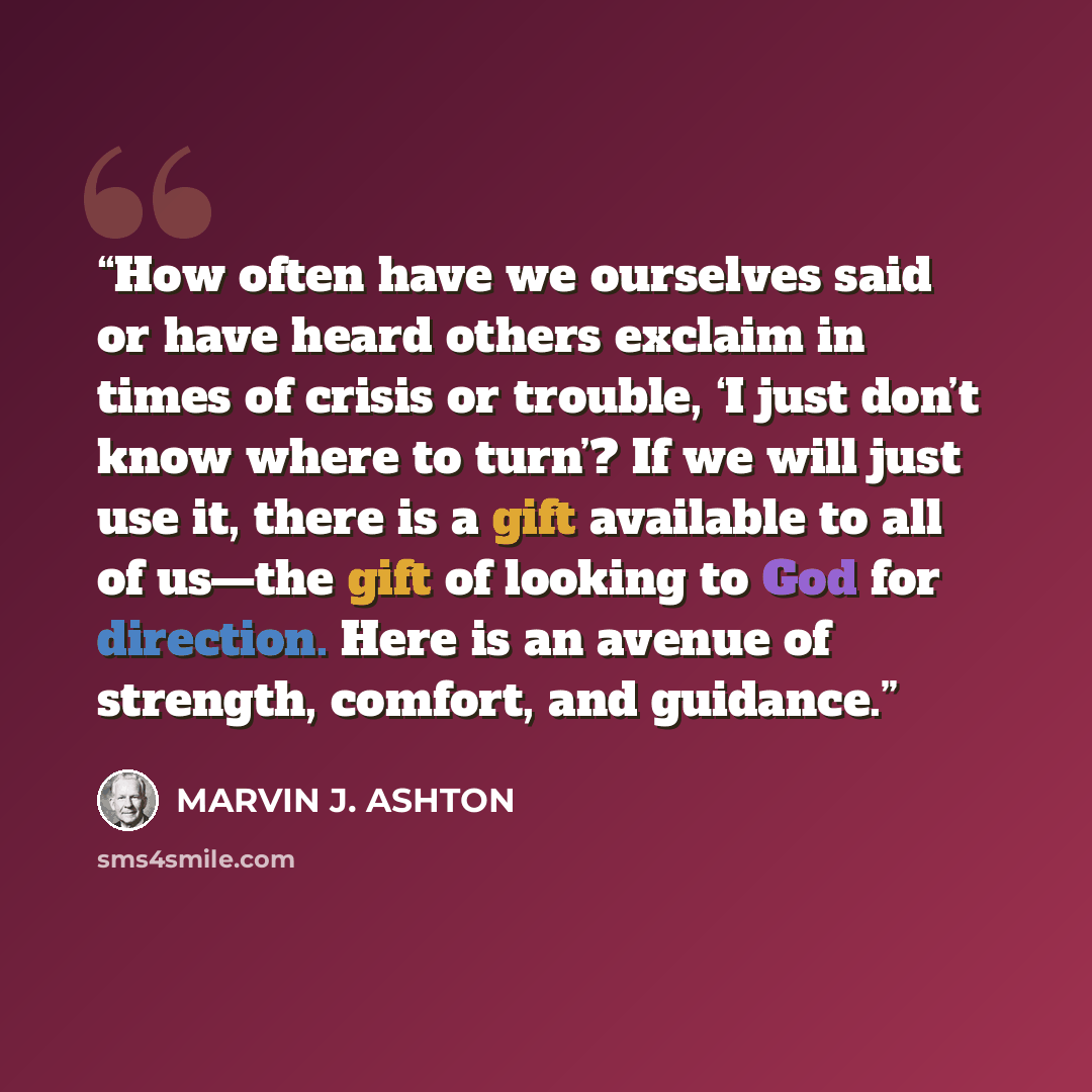 “How often have we ourselves said or have heard others exclaim in times of crisis or trouble, ‘I just don’t know where to turn’? If we will just use it, there is a gift available to all of us—the gift of looking to God for direction. Here is an avenue of strength, comfort, and guidance.” quote by Marvin J. Ashton
