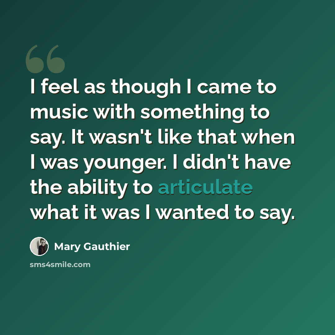 “I feel as though I came to music with something to say. It wasn't like that when I was younger. I didn't have the ability to articulate what it was I wanted to say.” quote by Mary Gauthier