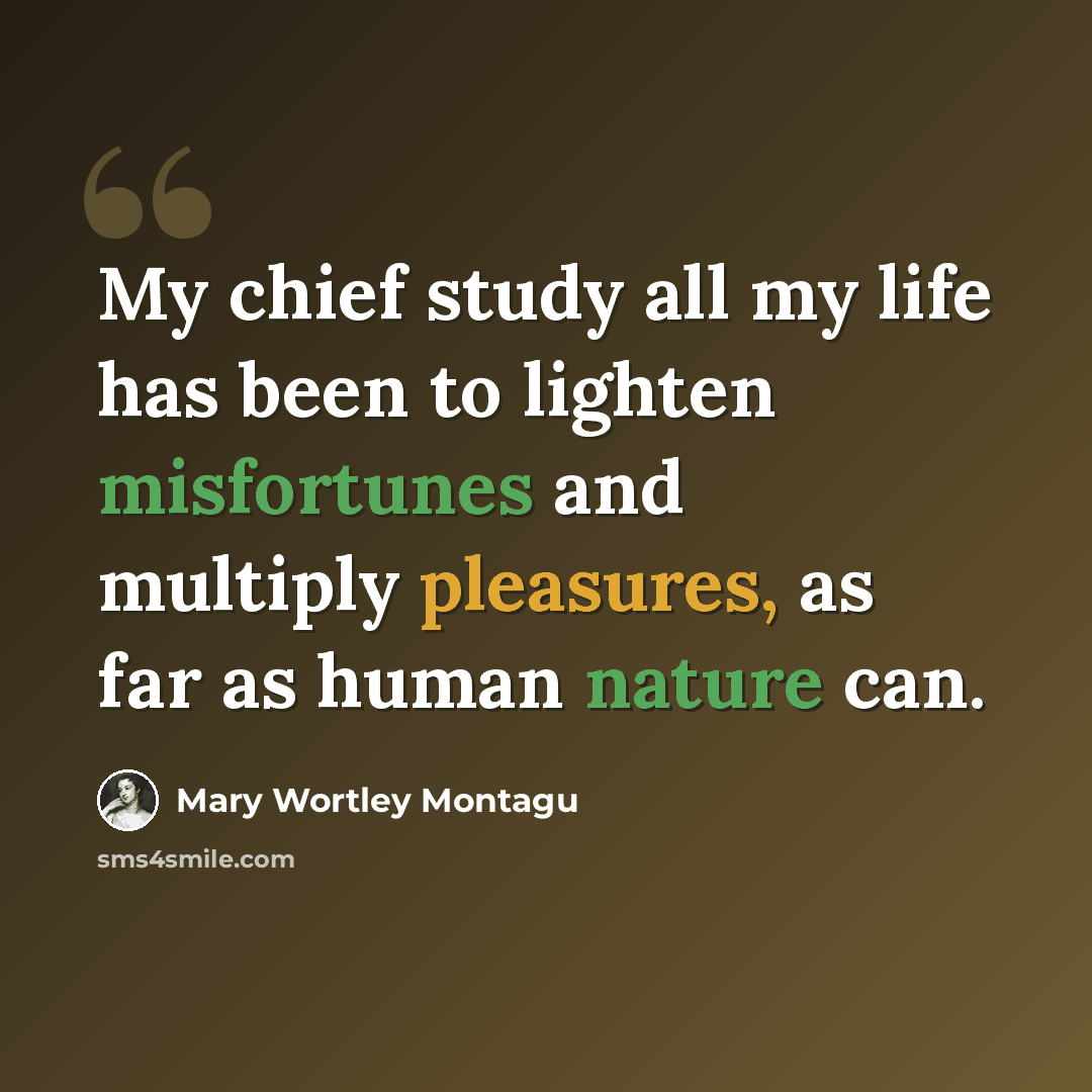 “My chief study all my life has been to lighten misfortunes and multiply pleasures, as far as human nature can.” quote by Mary Wortley Montagu