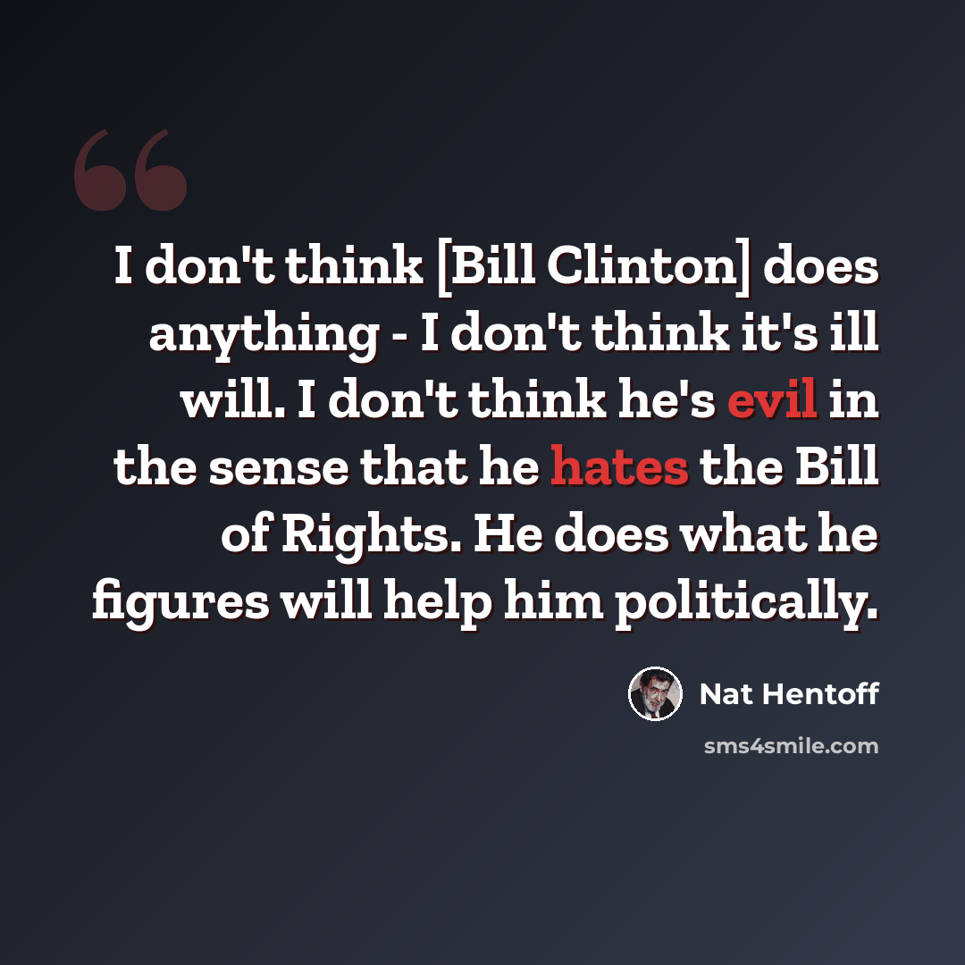 “I don't think [Bill Clinton] does anything - I don't think it's ill will. I don't think he's evil in the sense that he hates the Bill of Rights. He does what he figures will help him politically.” quote by Nat Hentoff