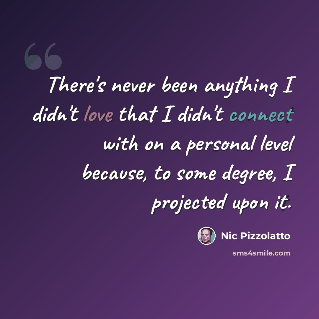 “There's never been anything I didn't love that I didn't connect with on a personal level because, to some degree, I projected upon it.” quote by Nic Pizzolatto