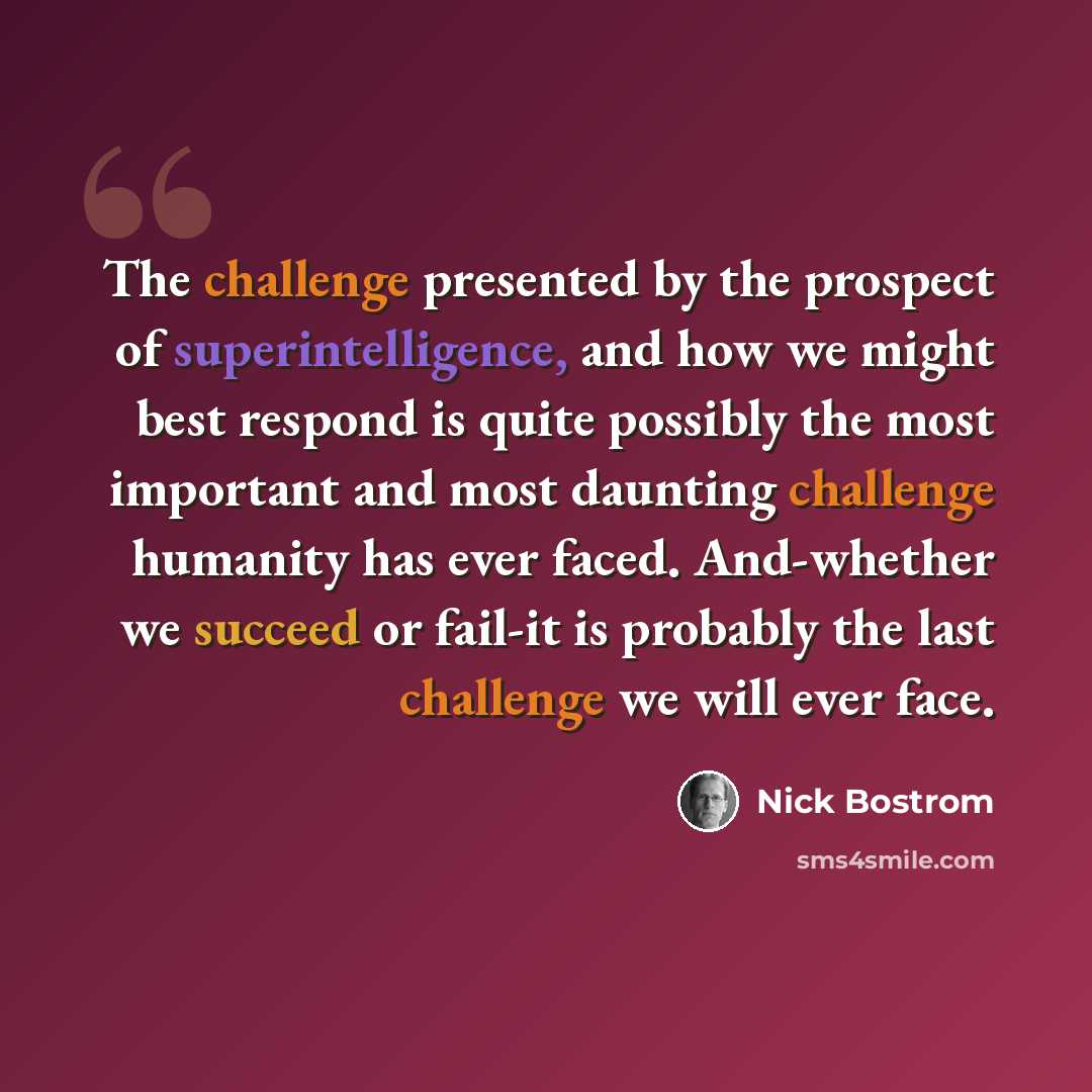 “The challenge presented by the prospect of superintelligence, and how we might best respond is quite possibly the most important and most daunting challenge humanity has ever faced. And-whether we succeed or fail-it is probably the last challenge we will ever face.” quote by Nick Bostrom